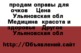 продам оправы для очков  › Цена ­ 200 - Ульяновская обл. Медицина, красота и здоровье » Другое   . Ульяновская обл.